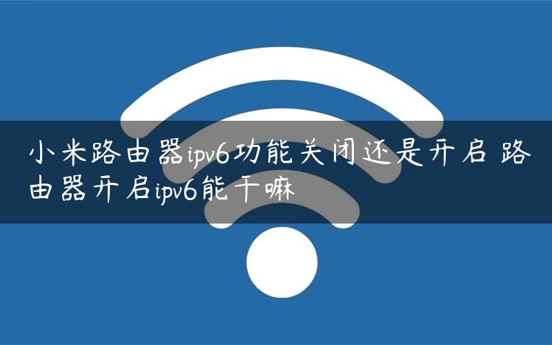 小米路由器ipv6功能关闭还是开启 路由器开启ipv6能干嘛